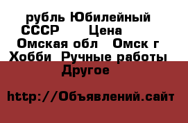 1 рубль Юбилейный. СССР.   › Цена ­ 100 - Омская обл., Омск г. Хобби. Ручные работы » Другое   